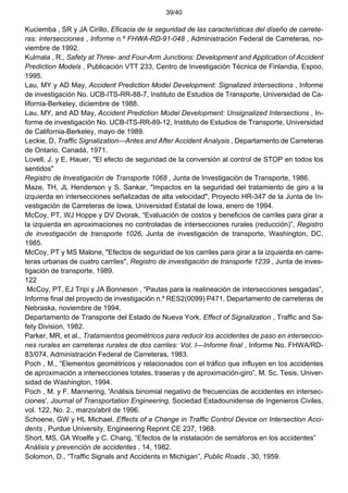 39/40
Kuciemba , SR y JA Cirillo, Eficacia de la seguridad de las características del diseño de carrete-
ras: intersecciones , Informe n.º FHWA-RD-91-048 , Administración Federal de Carreteras, no-
viembre de 1992.
Kulmala , R., Safety at Three- and Four-Arm Junctions: Development and Application of Accident
Prediction Models , Publicación VTT 233, Centro de Investigación Técnica de Finlandia, Espoo,
1995.
Lau, MY y AD May, Accident Prediction Model Development: Signalized Intersections , Informe
de investigación No. UCB-ITS-RR-88-7, Instituto de Estudios de Transporte, Universidad de Ca-
lifornia-Berkeley, diciembre de 1988.
Lau, MY, and AD May, Accident Prediction Model Development: Unsignalized Intersections , In-
forme de investigación No. UCB-ITS-RR-89-12, Instituto de Estudios de Transporte, Universidad
de California-Berkeley, mayo de 1989.
Leckie, D, Traffic Signalization—Antes and After Accident Analysis , Departamento de Carreteras
de Ontario, Canadá, 1971.
Lovell, J. y E. Hauer, "El efecto de seguridad de la conversión al control de STOP en todos los
sentidos"
Registro de Investigación de Transporte 1068 , Junta de Investigación de Transporte, 1986.
Maze, TH, JL Henderson y S. Sankar, "Impactos en la seguridad del tratamiento de giro a la
izquierda en intersecciones señalizadas de alta velocidad", Proyecto HR-347 de la Junta de In-
vestigación de Carreteras de Iowa, Universidad Estatal de Iowa, enero de 1994.
McCoy, PT, WJ Hoppe y DV Dvorak, “Evaluación de costos y beneficios de carriles para girar a
la izquierda en aproximaciones no controladas de intersecciones rurales (reducción)”, Registro
de investigación de transporte 1026, Junta de investigación de transporte, Washington, DC,
1985.
McCoy, PT y MS Malone, "Efectos de seguridad de los carriles para girar a la izquierda en carre-
teras urbanas de cuatro carriles", Registro de investigación de transporte 1239 , Junta de inves-
tigación de transporte, 1989.
122
McCoy, PT, EJ Tripi y JA Bonneson , “Pautas para la realineación de intersecciones sesgadas”,
Informe final del proyecto de investigación n.º RES2(0099) P471, Departamento de carreteras de
Nebraska, noviembre de 1994.
Departamento de Transporte del Estado de Nueva York, Effect of Signalization , Traffic and Sa-
fety Division, 1982.
Parker, MR, et al., Tratamientos geométricos para reducir los accidentes de paso en interseccio-
nes rurales en carreteras rurales de dos carriles: Vol. I—Informe final , Informe No. FHWA/RD-
83/074, Administración Federal de Carreteras, 1983.
Poch , M., “Elementos geométricos y relacionados con el tráfico que influyen en los accidentes
de aproximación a intersecciones totales, traseras y de aproximación-giro”, M. Sc. Tesis, Univer-
sidad de Washington, 1994.
Poch , M. y F. Mannering, 'Análisis binomial negativo de frecuencias de accidentes en intersec-
ciones', Journal of Transportation Engineering, Sociedad Estadounidense de Ingenieros Civiles,
vol. 122, No. 2., marzo/abril de 1996.
Schoene, GW y HL Michael, Effects of a Change in Traffic Control Device on Intersection Acci-
dents , Purdue University, Engineering Reprint CE 237, 1968.
Short, MS, GA Woelfe y C. Chang, “Efectos de la instalación de semáforos en los accidentes”
Análisis y prevención de accidentes , 14, 1982.
Solomon, D., “Traffic Signals and Accidents in Michigan”, Public Roads , 30, 1959.
 
