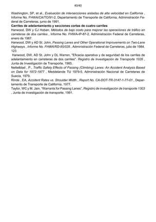 40/40
Washington, SP, et al., Evaluación de intersecciones aisladas de alta velocidad en California ,
Informe No. FHWA/CA/TO/91-2, Departamento de Transporte de California, Administración Fe-
deral de Carreteras, junio de 1991.
Carriles de adelantamiento y secciones cortas de cuatro carriles
Harwood, DW y CJ Hoban, Métodos de bajo costo para mejorar las operaciones de tráfico en
carreteras de dos carriles , Informe No. FHWA-IP-87-2, Administración Federal de Carreteras,
enero de 1987.
Harwood, DW y AD St. John, Passing Lanes and Other Operational Improvements on Two-Lane
Highways , Informe No. FHWA/RD-85/028 , Administración Federal de Carreteras, julio de 1984.
123
Harwood, DW, AD St. John y DL Warren, "Eficacia operativa y de seguridad de los carriles de
adelantamiento en carreteras de dos carriles". Registro de Investigación de Transporte 1026 ,
Junta de Investigación de Transporte, 1985.
Nettelblad , P., Traffic Safety Effects of Passing (Climbing) Lanes: An Accident Analysis Based
on Data for 1972-1977 , Meddelande TU 1979-5, Administración Nacional de Carreteras de
Suecia, 1979.
Rinde , EA, Accident Rates vs. Shoulder Width , Report No. CA-DOT-TR-3147-1-77-01 , Depar-
tamento de Transporte de California, 1977.
Taylor, WC y M. Jain, “Warrants for Passing Lanes”, Registro de investigación de transporte 1303
, Junta de investigación de transporte, 1991.
 