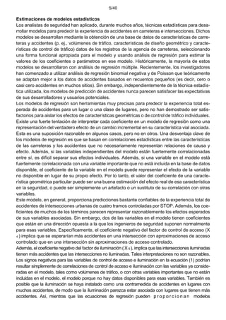 5/40
Estimaciones de modelos estadísticos
Los analistas de seguridad han aplicado, durante muchos años, técnicas estadísticas para desa-
rrollar modelos para predecir la experiencia de accidentes en carreteras e intersecciones. Dichos
modelos se desarrollan mediante la obtención de una base de datos de características de carre-
teras y accidentes (p. ej., volúmenes de tráfico, características de diseño geométrico y caracte-
rísticas de control de tráfico) datos de los registros de la agencia de carreteras, seleccionando
una forma funcional apropiada para el modelo y usando análisis de regresión para estimar la
valores de los coeficientes o parámetros en ese modelo. Históricamente, la mayoría de estos
modelos se desarrollaron con análisis de regresión múltiple. Recientemente, los investigadores
han comenzado a utilizar análisis de regresión binomial negativa y de Poisson que teóricamente
se adaptan mejor a los datos de accidentes basados en recuentos pequeños (es decir, cero o
casi cero accidentes en muchos sitios). Sin embargo, independientemente de la técnica estadís-
tica utilizada, los modelos de predicción de accidentes nunca parecen satisfacer las expectativas
de sus desarrolladores y usuarios potenciales.
Los modelos de regresión son herramientas muy precisas para predecir la experiencia total es-
perada de accidentes para un lugar o una clase de lugares, pero no han demostrado ser satis-
factorios para aislar los efectos de características geométricas o de control de tráfico individuales.
Existe una fuerte tentación de interpretar cada coeficiente en un modelo de regresión como una
representación del verdadero efecto de un cambio incremental en su característica vial asociada.
Esta es una suposición razonable en algunos casos, pero no en otros. Una desventaja clave de
los modelos de regresión es que se basan en correlaciones estadísticas entre las características
de las carreteras y los accidentes que no necesariamente representan relaciones de causa y
efecto. Además, si las variables independientes del modelo están fuertemente correlacionadas
entre sí, es difícil separar sus efectos individuales. Además, si una variable en el modelo está
fuertemente correlacionada con una variable importante que no está incluida en la base de datos
disponible, el coeficiente de la variable en el modelo puede representar el efecto de la variable
no disponible en lugar de su propio efecto. Por lo tanto, el valor del coeficiente de una caracte-
rística geométrica particular puede ser una buena estimación del efecto real de esa característica
en la seguridad, o puede ser simplemente un artefacto o un sustituto de su correlación con otras
variables.
Este modelo, en general, proporciona predicciones bastante confiables de la experiencia total de
accidentes de intersecciones urbanas de cuatro tramos controladas por STOP. Además, los coe-
ficientes de muchos de los términos parecen representar razonablemente los efectos esperados
de sus variables asociadas. Sin embargo, dos de las variables en el modelo tienen coeficientes
que están en una dirección opuesta a la que los ingenieros de seguridad suponen normalmente
para esas variables. Específicamente, el coeficiente negativo del factor de control de acceso (X
4 ) implica que se esperarían más accidentes en una intersección con aproximaciones de acceso
controlado que en una intersección sin aproximaciones de acceso controlado.
Además, el coeficiente negativo del factor de iluminación ( X 9 ), implica que las intersecciones iluminadas
tienen más accidentes que las intersecciones no iluminadas. Tales interpretaciones no son razonables.
Los signos negativos para las variables de control de acceso e iluminación en la ecuación (1) podrían
resultar simplemente de correlaciones de control de acceso e iluminación con las variables ya conside-
radas en el modelo, tales como volúmenes de tráfico, o con otras variables importantes que no están
incluidas en el modelo. el modelo porque no hay datos disponibles para esas variables. También es
posible que la iluminación se haya instalado como una contramedida de accidentes en lugares con
muchos accidentes, de modo que la iluminación parezca estar asociada con lugares que tienen más
accidentes. Así, mientras que las ecuaciones de regresión pueden p r o p o r c i o n a n modelos
 