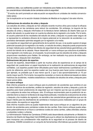 6/40
predictivos útiles, sus coeficientes pueden ser indicadores poco fiables de los efectos incrementales de
las características individuales de las carreteras sobre la seguridad.
* El ancho de carril promedio en esta ecuación se especifica en unidades de medida convencio-
nales (pies).
Ver la explicación en la sección titulada Unidades de Medida en la página 5 de este informe.
3
Estimaciones de estudios de antes y después
Los estudios de antes y después se han utilizado durante muchos años para evaluar la eficacia
de las mejoras en las carreteras para reducir los accidentes. Sin embargo, la mayoría de los
estudios de antes y después informados en la literatura tienen defectos de diseño tales que el
diseño del estudio no puede tener en cuenta los efectos de la regresión a la media. Por lo tanto,
el usuario potencial de los resultados del estudio de antes y después no puede estar seguro de
si representan la verdadera eficacia de la mejora potencial en la reducción de accidentes o un
pronóstico demasiado optimista sesgado por la regresión a la media.
Los expertos en seguridad son generalmente de la opinión de que, si se puede superar el sesgo
potencial causado por la regresión a la media, un estudio de antes y después puede proporcionar
el mejor método para cuantificar los efectos de seguridad de las características geométricas y de
control de tránsito de la calzada. Hauer desarrolló un nuevo enfoque que soluciona el problema
de la regresión a la media que, en el pasado, ha provocado que los estudios de antes y después
proporcionen resultados poco fiables. Sin embargo, se han realizado muy pocos de estos estu-
dios de antes y después bien diseñados.
Estimaciones del juicio de expertos
El juicio de expertos, desarrollado a partir de muchos años de experiencia en el campo de la
seguridad vial, puede tener un papel importante en la realización de estimaciones de seguridad
confiables. Los expertos pueden tener dificultades para hacer estimaciones cuantitativas sin un
punto de referencia, pero los expertos suelen ser muy buenos para hacer juicios comparativos
(por ejemplo, es probable que A sea menor que B, o que C sea aproximadamente un 10 por
ciento mayor que D). Por lo tanto, los expertos necesitan un marco de referencia basado en datos
históricos de accidentes, modelos estadísticos o resultados de estudios de antes y después para
hacer juicios útiles.
Un nuevo enfoque
Este informe presenta un nuevo enfoque para la predicción de accidentes que combina el uso
de datos históricos de accidentes, análisis de regresión, estudios de antes y después y juicio de
expertos para hacer predicciones de seguridad que son mejores que las que se podrían hacer
con cualquiera de estos tres enfoques. solo. El enfoque recomendado para la predicción de ac-
cidentes tiene su base en la literatura de seguridad publicada, incluidas las evaluaciones de antes
y después y los modelos de regresión, es sensible a las características geométricas que son de
mayor interés para los diseñadores de carreteras e incorpora juicios realizados por un grupo de
base amplia. de expertos en seguridad.
Este informe muestra cómo se puede implementar este nuevo enfoque en un algoritmo de pre-
dicción de accidentes para carreteras rurales de dos carriles. Este mismo enfoque puede adap-
tarse potencialmente en el futuro a carreteras rurales de varios carriles, calles arteriales urbanas
y autopistas rurales o urbanas.
La Administración Federal de Carreteras (FHWA) está desarrollando actualmente un Modelo In-
teractivo de Diseño de Seguridad Vial (IHSDM) para que lo utilicen los diseñadores de carreteras
para incorporar una consideración más explícita de la seguridad en el proceso de diseño de
carreteras. IHSDM consistirá en un conjunto de herramientas informáticas que pueden funcionar
 