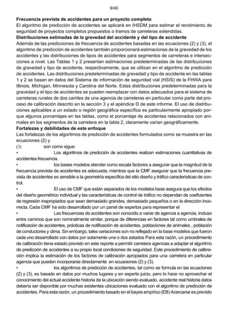 9/40
Frecuencia prevista de accidentes para un proyecto completo
El algoritmo de predicción de accidentes se aplicará en IHSDM para estimar el rendimiento de
seguridad de proyectos completos propuestos o tramos de carreteras extendidas.
Distribuciones estimadas de la gravedad del accidente y del tipo de accidente
Además de las predicciones de frecuencia de accidentes basadas en las ecuaciones (2) y (3), el
algoritmo de predicción de accidentes también proporcionará estimaciones de la gravedad de los
accidentes y las distribuciones de tipos de accidentes para segmentos de carreteras e intersec-
ciones a nivel. Las Tablas 1 y 2 presentan estimaciones predeterminadas de las distribuciones
de gravedad y tipo de accidente, respectivamente, que se utilizan en el algoritmo de predicción
de accidentes. Las distribuciones predeterminadas de gravedad y tipo de accidente en las tablas
1 y 2 se basan en datos del Sistema de información de seguridad vial (HSIS) de la FHWA para
Illinois, Michigan, Minnesota y Carolina del Norte. Estas distribuciones predeterminadas para la
gravedad y el tipo de accidentes se pueden reemplazar con datos adecuados para el sistema de
carreteras rurales de dos carriles de una agencia de carreteras en particular como parte del pro-
ceso de calibración descrito en la sección 3 y el apéndice D de este informe. El uso de distribu-
ciones aplicables a un estado o región geográfica específica es particularmente apropiado por-
que algunos porcentajes en las tablas, como el porcentaje de accidentes relacionados con ani-
males en los segmentos de la carretera en la tabla 2, claramente varían geográficamente.
Fortalezas y debilidades de este enfoque
Las fortalezas de los algoritmos de predicción de accidentes formulados como se muestra en las
ecuaciones (2) y
(3) son como sigue:
• Los algoritmos de predicción de accidentes realizan estimaciones cuantitativas de
accidentes frecuencia.
• los bases modelos atender como escala factores a asegurar que la magnitud de la
frecuencia prevista de accidentes es adecuada, mientras que la CMF asegurar que la frecuencia pre-
vista de accidentes es sensible a la geometría específica del sitio diseño y tráfico características de con-
trol.
• El uso de CMF que están separados de los modelos base asegura que los efectos
del diseño geométrico individual y las características de control de tráfico no dependan de coeficientes
de regresión inapropiados que sean demasiado grandes, demasiado pequeños o en la dirección inco-
rrecta. Cada CMF ha sido desarrollado por un panel de expertos para representar el
• Las frecuencias de accidentes son conocido a variar de agencia a agencia, incluso
entre caminos que son nominalmente similar, porque de diferencias en factores tal como umbrales de
notificación de accidentes, prácticas de notificación de accidentes, poblaciones de animales , población
de conductores y clima. Sin embargo, tales variaciones son no reflejado en la base modelos que fueron
cada uno desarrollado con datos por solamente una o dos estados Para esta razón, un procedimiento
de calibración tiene estado previsto en este reporte a permitir carretera agencias a adaptar el algoritmo
de predicción de accidentes a su propio local condiciones de seguridad. Este procedimiento de calibra-
ción implica la estimación de los factores de calibración apropiados para una carretera en particular
agencia que pueden incorporarse directamente en ecuaciones (2) y (3).
• los algoritmos de predicción de accidentes, tal como se formula en las ecuaciones
(2) y (3), es basado en datos por muchos lugares y en experto juicio, pero lo hace no aprovechar el
conocimiento del actual accidente historia de la ubicación siendo evaluado. accidente real historia datos
debería ser disponible por muchas existentes ubicaciones evaluado con el algoritmo de predicción de
accidentes. Para esta razón, un procedimiento basado en el bayes empírico (EB) Acercarse es previsto
 