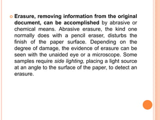  Erasure, removing information from the original
document, can be accomplished by abrasive or
chemical means. Abrasive erasure, the kind one
normally does with a pencil eraser, disturbs the
finish of the paper surface. Depending on the
degree of damage, the evidence of erasure can be
seen with the unaided eye or a microscope. Some
samples require side lighting, placing a light source
at an angle to the surface of the paper, to detect an
erasure.
 