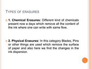 TYPES OF ERASURES
 1. Chemical Erasures: Different kind of chemicals
present now a days which remove all the content of
the ink where one can write with same flow.
 2. Physical Erasures: In this category Blades, Pins
or other things are used which remove the surface
of paper and also here we find the changes in the
ink dispersion.
 