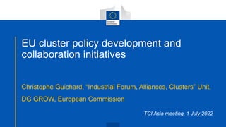 EU cluster policy development and
collaboration initiatives
Christophe Guichard, “Industrial Forum, Alliances, Clusters” Unit,
DG GROW, European Commission
TCI Asia meeting, 1 July 2022
 