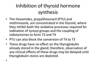 Inhibition of thyroid hormone
synthesis
• The thioamides, propylthiouracil (PTU) and
methimazole, are concentrated in the thyroid, where
they inhibit both the oxidative processes required for
iodination of tyrosyl groups and the coupling of
iodotyrosines to form T3 and T4
• PTU can also block the conversion of T4 to T3
• These drugs have no effect on the thyroglobulin
already stored in the gland; therefore, observation of
any clinical effects of these drugs may be delayed until
thyroglobulin stores are depleted.
•
 