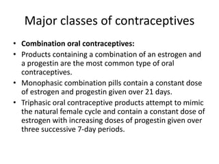 Major classes of contraceptives
• Combination oral contraceptives:
• Products containing a combination of an estrogen and
a progestin are the most common type of oral
contraceptives.
• Monophasic combination pills contain a constant dose
of estrogen and progestin given over 21 days.
• Triphasic oral contraceptive products attempt to mimic
the natural female cycle and contain a constant dose of
estrogen with increasing doses of progestin given over
three successive 7-day periods.
 