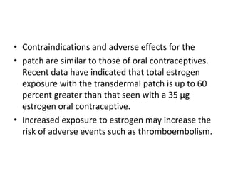 • Contraindications and adverse effects for the
• patch are similar to those of oral contraceptives.
Recent data have indicated that total estrogen
exposure with the transdermal patch is up to 60
percent greater than that seen with a 35 μg
estrogen oral contraceptive.
• Increased exposure to estrogen may increase the
risk of adverse events such as thromboembolism.
 