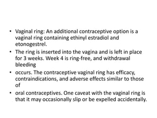 • Vaginal ring: An additional contraceptive option is a
vaginal ring containing ethinyl estradiol and
etonogestrel.
• The ring is inserted into the vagina and is left in place
for 3 weeks. Week 4 is ring-free, and withdrawal
bleeding
• occurs. The contraceptive vaginal ring has efficacy,
contraindications, and adverse effects similar to those
of
• oral contraceptives. One caveat with the vaginal ring is
that it may occasionally slip or be expelled accidentally.
 