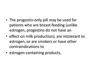 • The progestin-only pill may be used for
patients who are breast-feeding (unlike
estrogen, progestins do not have an
• effect on milk production), are intolerant to
estrogen, or are smokers or have other
contraindications to
• estrogen-containing products.
 