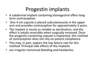 Progestin implants
• A subdermal implant containing etonogestrel offers long-
term contraception.
• One 4-cm capsule is placed subcutaneously in the upper
arm and provides contraception for approximately 3 years.
• The implant is nearly as reliable as sterilization, and the
effect is totally reversible when surgically removed. Once
the progestin-containing capsule is implanted, this method
of contraception does not rely on patient compliance.
• This may, in part, explain the low failure rate for this
method. Principal side effects of the implants
• are irregular menstrual bleeding and headaches.
 