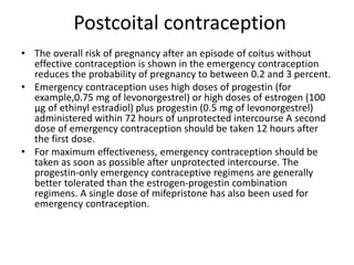 Postcoital contraception
• The overall risk of pregnancy after an episode of coitus without
effective contraception is shown in the emergency contraception
reduces the probability of pregnancy to between 0.2 and 3 percent.
• Emergency contraception uses high doses of progestin (for
example,0.75 mg of levonorgestrel) or high doses of estrogen (100
μg of ethinyl estradiol) plus progestin (0.5 mg of levonorgestrel)
administered within 72 hours of unprotected intercourse A second
dose of emergency contraception should be taken 12 hours after
the first dose.
• For maximum effectiveness, emergency contraception should be
taken as soon as possible after unprotected intercourse. The
progestin-only emergency contraceptive regimens are generally
better tolerated than the estrogen-progestin combination
regimens. A single dose of mifepristone has also been used for
emergency contraception.
 