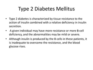 Type 2 Diabetes Mellitus
• Type 2 diabetes is characterized by tissue resistance to the
action of insulin combined with a relative deficiency in insulin
secretion.
• A given individual may have more resistance or more B-cell
deficiency, and the abnormalities may be mild or severe.
• Although insulin is produced by the B cells in these patients, it
is inadequate to overcome the resistance, and the blood
glucose rises.
 