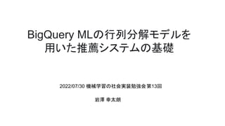 BigQuery MLの行列分解モデルを
用いた推薦システムの基礎
2022/07/30 機械学習の社会実装勉強会第13回
岩澤 幸太朗
 