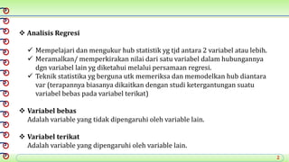 2
 Analisis Regresi
 Mempelajari dan mengukur hub statistik yg tjd antara 2 variabel atau lebih.
 Meramalkan/ memperkirakan nilai dari satu variabel dalam hubungannya
dgn variabel lain yg diketahui melalui persamaan regresi.
 Teknik statistika yg berguna utk memeriksa dan memodelkan hub diantara
var (terapannya biasanya dikaitkan dengan studi ketergantungan suatu
variabel bebas pada variabel terikat)
 Variabel bebas
Adalah variable yang tidak dipengaruhi oleh variable lain.
 Variabel terikat
Adalah variable yang dipengaruhi oleh variable lain.
 