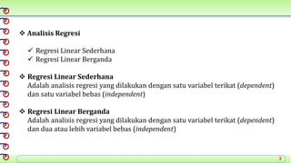3
 Analisis Regresi
 Regresi Linear Sederhana
 Regresi Linear Berganda
 Regresi Linear Sederhana
Adalah analisis regresi yang dilakukan dengan satu variabel terikat (dependent)
dan satu variabel bebas (independent)
 Regresi Linear Berganda
Adalah analisis regresi yang dilakukan dengan satu variabel terikat (dependent)
dan dua atau lebih variabel bebas (independent)
 