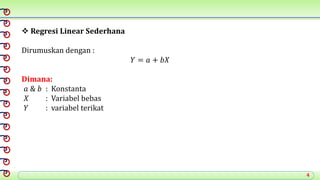 4
 Regresi Linear Sederhana
Dirumuskan dengan :
𝑌 = 𝑎 + 𝑏𝑋
Dimana:
𝑎 & 𝑏 : Konstanta
𝑋 : Variabel bebas
𝑌 : variabel terikat
 