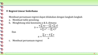 6
 Regresi Linear Sederhana
Membuat persamaan regresi dapat dilakukan dengan langkah-langkah
a. Membuat table penolong.
b. Menghitung nilai konstanta 𝑎 & 𝑏, dimana:
𝑏 =
𝑛 𝑥𝑦 − 𝑥 𝑦
𝑛 𝑥2 − 𝑥 2
Dan
𝑎 =
𝑦 − 𝑏 𝑥
𝑛
c. Membuat persamaan regresi
 