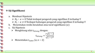 7
 Uji Signifikansi
a. Membuat Hipotesis
 𝐻0 ∶ 𝛼 = 0 Tidak terdapat pengaruh yang signifikan X terhadap Y
 𝐻1 ∶ 𝛼 ≠ 0 Terdapat hubungan pengaruh yang signifikan X terhadap Y
b. Menentukan resiko kesalahan atau taraf signifikansi (𝛼)
c. Uji Hipotesis
 Menghitung nilai 𝑡ℎ𝑖𝑡𝑢𝑛𝑔 dengan:
𝑡ℎ𝑖𝑡𝑢𝑛𝑔 =
𝑟 𝑛 − 2
1 − 𝑟2
 Menentukan 𝑡𝑡𝑎𝑏𝑒𝑙 (𝛼, 𝑛 − 2)
 