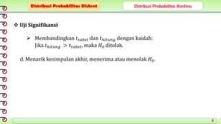 8
 Uji Signifikansi
 Membandingkan 𝑡𝑡𝑎𝑏𝑒𝑙 dan 𝑡ℎ𝑖𝑡𝑢𝑛𝑔 dengan kaidah:
Jika 𝑡ℎ𝑖𝑡𝑢𝑛𝑔 > 𝑡𝑡𝑎𝑏𝑒𝑙, maka 𝐻0 ditolak.
d. Menarik kesimpulan akhir, menerima atau menolak 𝐻0.
Distribusi Probabilitas Diskret Distribusi Probabilitas Kontinu
 