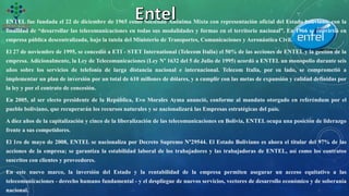 ENTEL fue fundada el 22 de diciembre de 1965 como Sociedad Anónima Mixta con representación oficial del Estado boliviano, con la
finalidad de “desarrollar las telecomunicaciones en todas sus modalidades y formas en el territorio nacional”. En 1966 se convirtió en
empresa pública descentralizada, bajo la tutela del Ministerio de Transportes, Comunicaciones y Aeronáutica Civil.
El 27 de noviembre de 1995, se concedió a ETI - STET International (Telecom Italia) el 50% de las acciones de ENTEL y la gestión de la
empresa. Adicionalmente, la Ley de Telecomunicaciones (Ley N° 1632 del 5 de Julio de 1995) acordó a ENTEL un monopolio durante seis
años sobre los servicios de telefonía de larga distancia nacional e internacional. Telecom Italia, por su lado, se comprometió a
implementar un plan de inversión por un total de 610 millones de dólares, y a cumplir con las metas de expansión y calidad definidas por
la ley y por el contrato de concesión.
En 2005, al ser electo presidente de la República, Evo Morales Ayma anunció, conforme al mandato otorgado en referéndum por el
pueblo boliviano, que recuperarán los recursos naturales y se nacionalizará las Empresas estratégicas del país.
A diez años de la capitalización y cinco de la liberalización de las telecomunicaciones en Bolivia, ENTEL ocupa una posición de liderazgo
frente a sus competidores.
El 1ro de mayo de 2008, ENTEL se nacionaliza por Decreto Supremo N°29544. El Estado Boliviano es ahora el titular del 97% de las
acciones de la empresa; se garantiza la estabilidad laboral de los trabajadores y las trabajadoras de ENTEL, así como los contratos
suscritos con clientes y proveedores.
En este nuevo marco, la inversión del Estado y la rentabilidad de la empresa permiten asegurar un acceso equitativo a las
telecomunicaciones - derecho humano fundamental - y el despliegue de nuevos servicios, vectores de desarrollo económico y de soberanía
nacional.
 