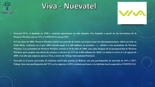 • Nuevatel PCS, es fundada en 1999 y comenzó operaciones un año después. Fue fundada a partir de las inversiones de la
Western Wireless con un 72% y COMTECO con un 28%
• El 9 de enero de 2005, Western Wireless celebró un acuerdo de fusión con el proveedor de telecomunicaciones Alltel con sede en
Little Rock, Arkansas en el que Alltel acordó pagar $ 6 mil millones en acciones - y - efectivo a los accionistas de Western
Wireless. Los accionistas de Western Wireless votaron el 29 de julio de 2005, once años después de la incorporación de Western
Wireless, para aceptar una oferta de acciones y efectivo de US $ de 4.400 millones de Alltel. La fusión se cerró el 1 de agosto de
2005. Con ello una empresa anexa a Viva, a través de Trilogy International Partners.
• Nuevatel es el tercer proveedor de telefonía móvil más grande de Bolivia, con una participación de mercado de 24% a 2017.
Trilogy tiene una participación del 72% en la empresa, el 28% restante pertenece a la telefonía local cooperativa COMTECO.2
 
