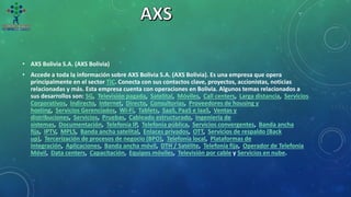 • AXS Bolivia S.A. (AXS Bolivia)
• Accede a toda la información sobre AXS Bolivia S.A. (AXS Bolivia). Es una empresa que opera
principalmente en el sector TIC. Conecta con sus contactos clave, proyectos, accionistas, noticias
relacionadas y más. Esta empresa cuenta con operaciones en Bolivia. Algunos temas relacionados a
sus desarrollos son: 5G, Televisión pagada, Satelital, Móviles, Call centers, Larga distancia, Servicios
Corporativos, Indirecto, Internet, Directo, Consultorías, Proveedores de housing y
hosting, Servicios Gerenciados, Wi-Fi, Tablets, SaaS, PaaS e IaaS, Ventas y
distribuciones, Servicios, Pruebas, Cableado estructurado, Ingeniería de
sistemas, Documentación, Telefonía IP, Telefonía pública, Servicios convergentes, Banda ancha
fija, IPTV, MPLS, Banda ancha satelital, Enlaces privados, OTT, Servicios de respaldo (Back
up), Tercerización de procesos de negocio (BPO), Telefonía local, Plataformas de
integración, Aplicaciones, Banda ancha móvil, DTH / Satélite, Telefonía fija, Operador de Telefonía
Móvil, Data centers, Capacitación, Equipos móviles, Televisión por cable y Servicios en nube.
 