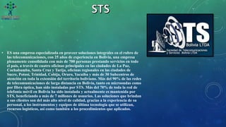 • ES una empresa especializada en proveer soluciones integrales en el rubro de
las telecomunicaciones, con 25 años de experiencia en Bolivia, una empresa
plenamente consolidada con más de 700 personas prestando servicios en todo
el país, a través de cuatro oficinas principales en las ciudades de La Paz,
Cochabamba, Santa Cruz y Tarija, oficinas regionales en las ciudades de
Sucre, Potosí, Trinidad, Cobija, Oruro, Yacuiba y más de 30 Subcentros de
atención en toda la extensión del territorio boliviano. Más del 90% de las redes
de telecomunicaciones de larga distancia en Bolivia, tanto en microondas como
por fibra óptica, han sido instaladas por STS. Más del 70% de toda la red de
telefonía móvil en Bolivia ha sido instalada y actualmente es mantenida por
STS, beneficiando a más de 7 millones de usuarios. Las soluciones que brindan
a sus clientes son del más alto nivel de calidad, gracias a la experiencia de su
personal, a los instrumentos y equipos de última tecnología que se utilizan,
recursos logísticos, así como también a los procedimientos que aplicados.
 
