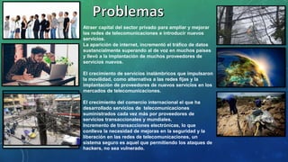 Atraer capital del sector privado para ampliar y mejorar
las redes de telecomunicaciones e introducir nuevos
servicios.
La aparición de internet, incrementó el tráfico de datos
sustancialmente superando al de voz en muchos países
y llevó a la implantación de muchos proveedores de
servicios nuevos.
El crecimiento de servicios inalámbricos que impulsaron
la movilidad, como alternativa a las redes fijas y la
implantación de proveedores de nuevos servicios en los
mercados de telecomunicaciones.
El crecimiento del comercio internacional el que ha
desarrollado servicios de telecomunicaciones
suministrados cada vez más por proveedores de
servicios transaccionales y mundiales.
Incremento de transacciones electrónicas, lo que
conlleva la necesidad de mejoras en la seguridad y la
liberación en las redes de telecomunicaciones, un
sistema seguro es aquel que permitiendo los ataques de
hackers, no sea vulnerado.
 