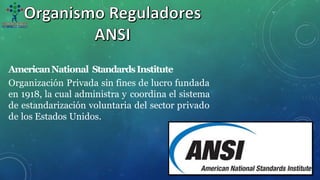 AmericanNational StandardsInstitute
Organización Privada sin fines de lucro fundada
en 1918, la cual administra y coordina el sistema
de estandarización voluntaria del sector privado
de los Estados Unidos.
 