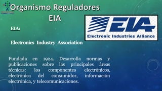 EIA:
Electronics Industry Association
normas y
Fundada en
publicaciones
1924. Desarrolla
sobre las principales áreas
componentes
técnicas: los
electrónica del consumidor,
electrónicos,
información
electrónica, y telecomunicaciones.
 