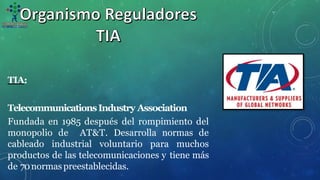 TIA:
TelecommunicationsIndustry Association
Fundada en 1985 después del rompimiento del
monopolio de AT&T. Desarrolla normas de
cableado industrial voluntario para muchos
productos de las telecomunicaciones y tiene más
de 70normaspreestablecidas.
 