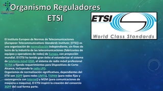 El Instituto Europeo de Normas de Telecomunicaciones
(European Telecommunications Standards Institute; [ETSI]) es
una organización de normalización independiente, sin fines de
lucro de la industria de las telecomunicaciones (fabricantes de
equipos y operadores de redes) de Europa, con proyección
mundial. El ETSI ha tenido gran éxito al estandarizar el sistema
de telefonía móvil GSM, el sistema de radio móvil profesional
TETRA y fijando requerimientos para Dispositivos de Corto
Alcance, incluyendo la radio LPD.
Organismos de normalización significativos, dependientes del
ETSI son 3GPP (para redes UMTS), TISPAN (para redes fijas y
convergencia con Internet) y M2M (para comunicaciones de
máquina a máquina). El ETSI inspiró la creación del consorcio
3GPP del cual forma parte.
 