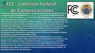 La Comisión Federal de Comunicaciones12​ (Federal Communications Commission, FCC) es
una agencia estatal independiente de Estados Unidos, bajo responsabilidad directa del
Congreso. La FCC fue creada en 1934 con la Ley de Comunicaciones y es la encargada de la
regulación (incluyendo censura) de telecomunicaciones interestatales e internacionales por
radio, televisión, redes inalámbricas, teléfonos, satélite y cable. La FCC otorga licencias a las
estaciones transmisoras de radio y televisión, asigna frecuencias de radio y vela por el
cumplimiento de las reglas creadas para garantizar que las tarifas de los servicios por cable
sean razonables. La FCC regula los servicios de transmisión comunes, por ejemplo, las
compañías de teléfonos y telégrafos, así como a los proveedores de servicios de
telecomunicaciones inalámbricas. La jurisdicción de la FCC cubre los 50 estados, el distrito
de Columbia y las posesiones de Estados Unidos.
Desde 1977 también se encarga de la elaboración de normativas de Compatibilidad
electromagnética, en lo que se refiere a productos electrónicos para el consumidor; es muy
habitual ver en etiquetas, placas o manuales de muchos aparatos eléctricos de todo el
mundo el símbolo de la FCC y la Declaración de Conformidad del fabricante hacia sus
especificaciones, que suponen una limitación de las posibles emisiones electromagnéticas
del aparato, para reducir en lo posible las interferencias (electromagnéticas) dañinas, en
principio en sistemas de comunicaciones.
 