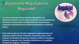 • Es el Foro Latinoamericano de Entes Reguladores de
Telecomunicaciones que ha sido constituido con el propósito de
fomentar la cooperación y coordinación de esfuerzos para
promover el desarrollo de las telecomunicaciones en América
Latina.
• Está conformado por 19 entes reguladores representantes de:
Argentina, Bolivia, Brasil, Colombia, Costa Rica, Cuba, Chile,
Ecuador, El Salvador, Guatemala, Honduras, México, Nicaragua,
Panamá, Paraguay, Perú, República Dominicana, La república
Oriental de Uruguay y Venezuela.
 