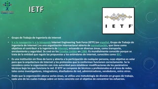 • Grupo de Trabajo de Ingeniería de Internet
• Ir a la navegación Ir a la búsqueda Internet Engineering Task Force (IETF) (en español, Grupo de Trabajo de
Ingeniería de Internet1​) es una organización internacional abierta de normalización, que tiene como
objetivos el contribuir a la ingeniería de Internet, actuando en diversas áreas, como transporte,
enrutamiento y seguridad. Se creó en los Estados Unidos en 1986. Es mundialmente conocido porque se
trata de la entidad que regula las propuestas y los estándares de Internet, conocidos como RFC.
• Es una institución sin fines de lucro y abierta a la participación de cualquier persona, cuyo objetivo es velar
para que la arquitectura de Internet y los protocolos que la conforman funcionen correctamente. Se la
considera como la organización con más autoridad para establecer modificaciones de los parámetros
técnicos bajo los que funciona la red. El IETF se compone de técnicos y profesionales en el área de redes,
tales como investigadores, integradores, diseñadores de red, administradores, vendedores, entre otros.
• Dado que la organización abarca varias áreas, se utiliza una metodología de división en grupos de trabajo,
cada uno de los cuales trabaja sobre un tema concreto con el objetivo de concentrar los esfuerzos.
 