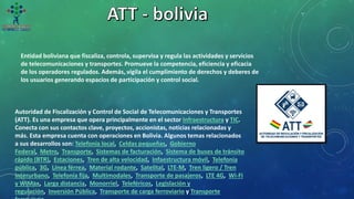 Entidad boliviana que fiscaliza, controla, supervisa y regula las actividades y servicios
de telecomunicaciones y transportes. Promueve la competencia, eficiencia y eficacia
de los operadores regulados. Además, vigila el cumplimiento de derechos y deberes de
los usuarios generando espacios de participación y control social.
Autoridad de Fiscalización y Control de Social de Telecomunicaciones y Transportes
(ATT). Es una empresa que opera principalmente en el sector Infraestructura y TIC.
Conecta con sus contactos clave, proyectos, accionistas, noticias relacionadas y
más. Esta empresa cuenta con operaciones en Bolivia. Algunos temas relacionados
a sus desarrollos son: Telefonía local, Celdas pequeñas, Gobierno
Federal, Metro, Transporte, Sistemas de facturación, Sistema de buses de tránsito
rápido (BTR), Estaciones, Tren de alta velocidad, Infaestructura móvil, Telefonía
pública, 3G, Línea férrea, Material rodante, Satelital, LTE-M, Tren ligero / Tren
Interurbano, Telefonía fija, Multimodales, Transporte de pasajeros, LTE 4G, Wi-Fi
y WiMax, Larga distancia, Monorriel, Teleféricos, Legislación y
regulación, Inversión Pública, Transporte de carga ferroviario y Transporte
 