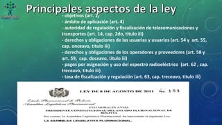 - objetivos (art. 2)
- ámbito de aplicación (art. 4)
- autoridad de regulación y fiscalización de telecomunicaciones y
transportes (art. 14, cap. 2do, titulo iii)
- derechos y obligaciones de las usuarias y usuarios (art. 54 y art. 55,
cap. onceavo, titulo iii)
- derechos y obligaciones de los operadores y proveedores (art. 58 y
art. 59, cap. doceavo, titulo iii)
- pagos por asignación y uso del espectro radioeléctrico (art. 62 , cap.
treceavo, titulo iii)
- tasa de fiscalización y regulación (art. 63, cap. treceavo, titulo iii)
 