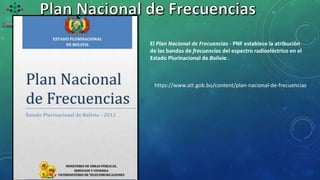 El Plan Nacional de Frecuencias - PNF establece la atribución
de las bandas de frecuencias del espectro radioeléctrico en el
Estado Plurinacional de Bolivia .
https://www.att.gob.bo/content/plan-nacional-de-frecuencias
 
