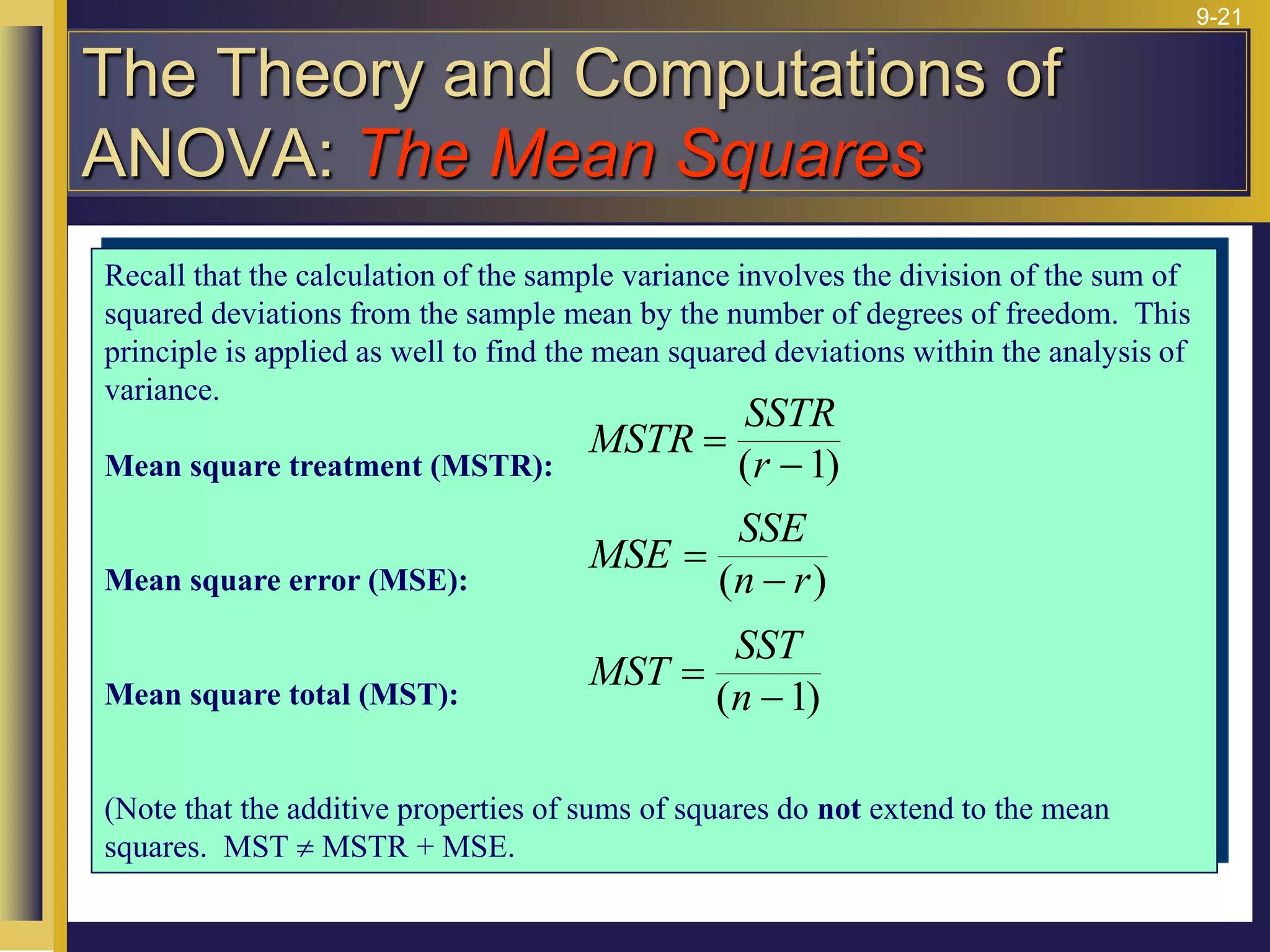 9-21
Recall that the calculation of the sample variance involves the division of the sum of
squared deviations from the sample mean by the number of degrees of freedom. This
principle is applied as well to find the mean squared deviations within the analysis of
variance.
Mean square treatment (MSTR):
Mean square error (MSE):
Mean square total (MST):
(Note that the additive properties of sums of squares do not extend to the mean
squares. MST  MSTR + MSE.
MSTR
SSTR
r
=

( )
1
MSE
SSE
n r
=

( )
MST
SST
n
=

( )
1
The Theory and Computations of
ANOVA: The Mean Squares
 