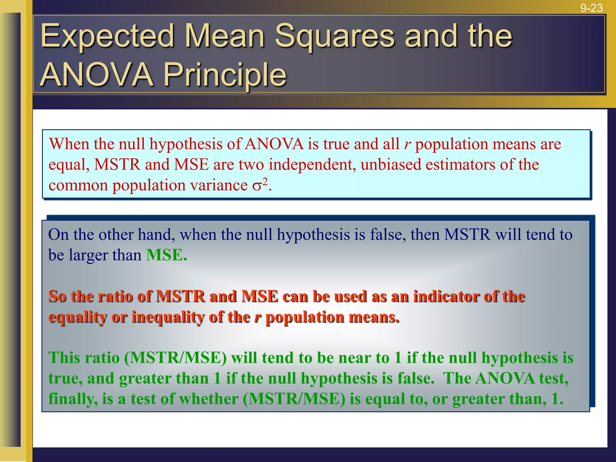 9-23
When the null hypothesis of ANOVA is true and all r population means are
equal, MSTR and MSE are two independent, unbiased estimators of the
common population variance s2.
On the other hand, when the null hypothesis is false, then MSTR will tend to
be larger than MSE.
So the ratio of MSTR and MSE can be used as an indicator of the
equality or inequality of the r population means.
This ratio (MSTR/MSE) will tend to be near to 1 if the null hypothesis is
true, and greater than 1 if the null hypothesis is false. The ANOVA test,
finally, is a test of whether (MSTR/MSE) is equal to, or greater than, 1.
Expected Mean Squares and the
ANOVA Principle
 