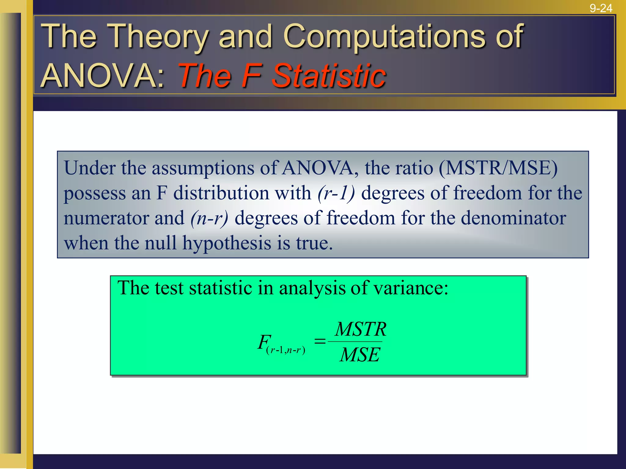 9-24
Under the assumptions of ANOVA, the ratio (MSTR/MSE)
possess an F distribution with (r-1) degrees of freedom for the
numerator and (n-r) degrees of freedom for the denominator
when the null hypothesis is true.
The test statistic in analysis of variance:
( - , - )
F
MSTR
MSE
r n r
1
=
The Theory and Computations of
ANOVA: The F Statistic
 
