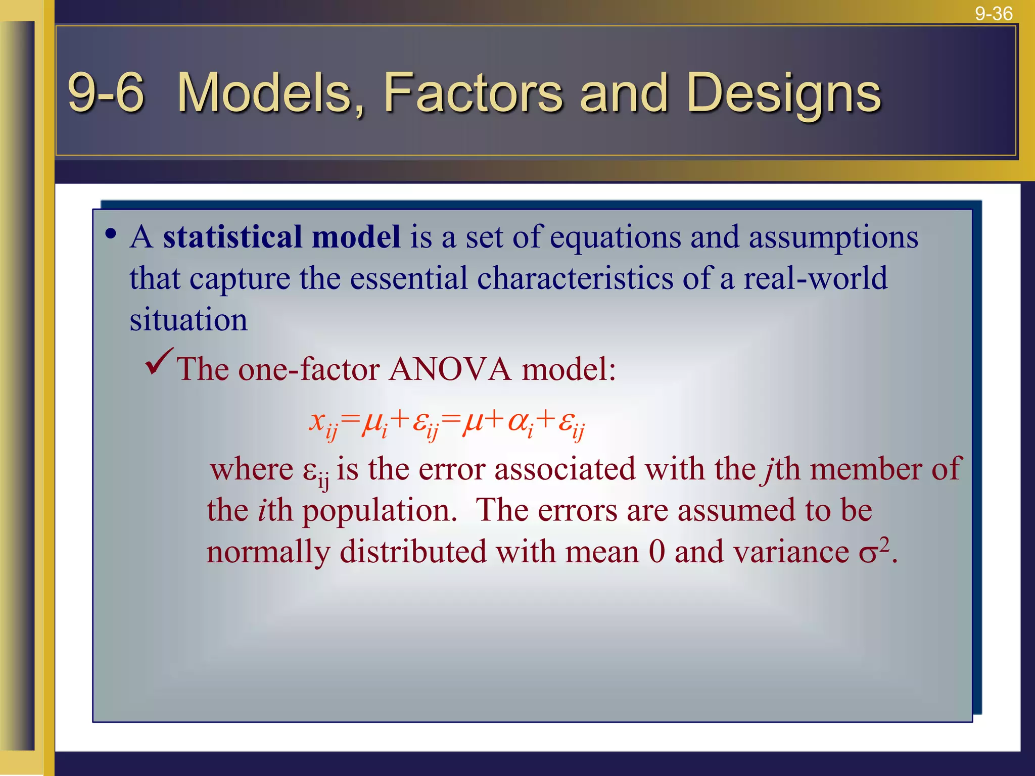 9-36
• A statistical model is a set of equations and assumptions
that capture the essential characteristics of a real-world
situation
The one-factor ANOVA model:
xij=mi+eij=m+ai+eij
where eij is the error associated with the jth member of
the ith population. The errors are assumed to be
normally distributed with mean 0 and variance s2.
9-6 Models, Factors and Designs
 