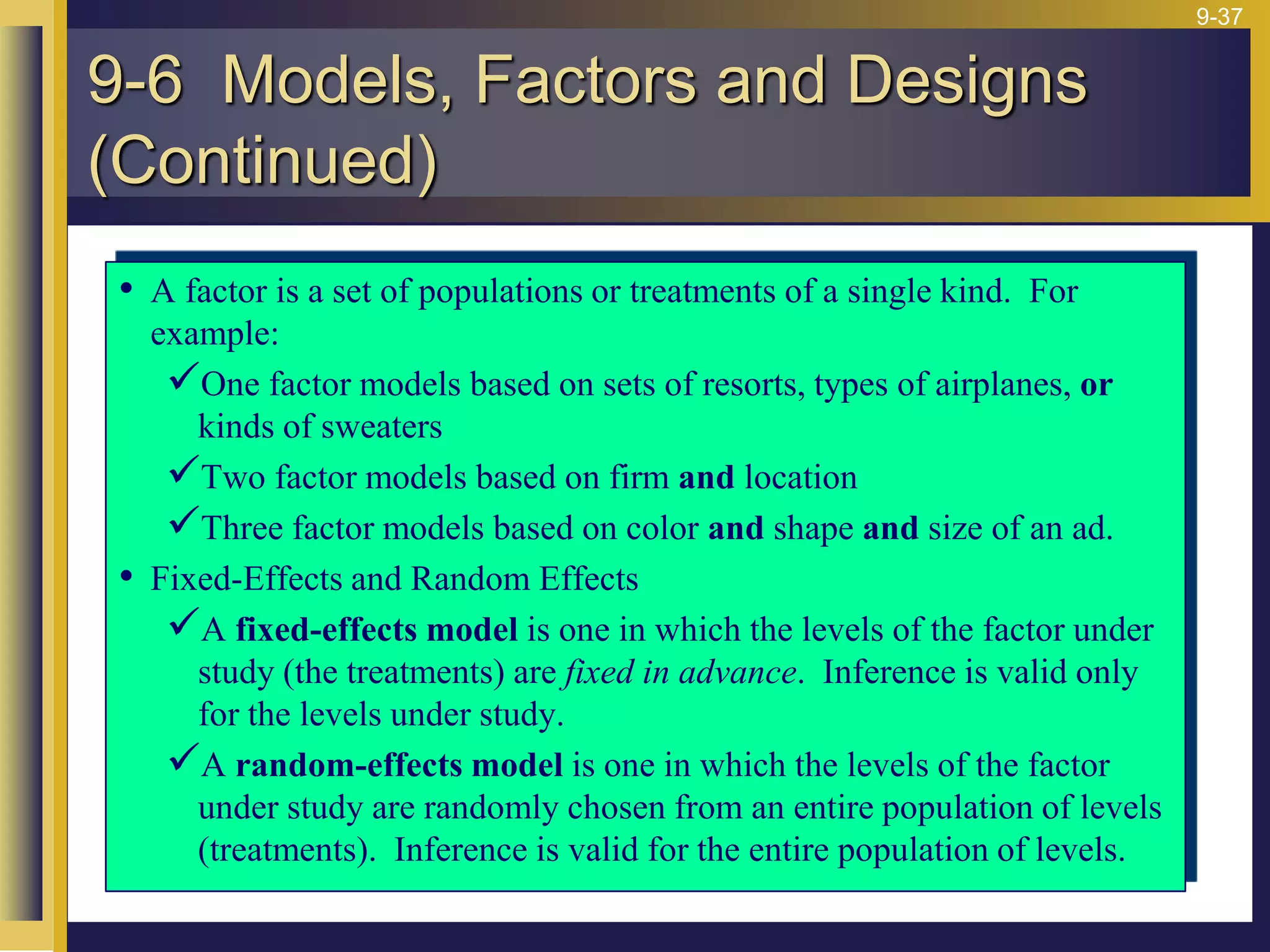9-37
• A factor is a set of populations or treatments of a single kind. For
example:
One factor models based on sets of resorts, types of airplanes, or
kinds of sweaters
Two factor models based on firm and location
Three factor models based on color and shape and size of an ad.
• Fixed-Effects and Random Effects
A fixed-effects model is one in which the levels of the factor under
study (the treatments) are fixed in advance. Inference is valid only
for the levels under study.
A random-effects model is one in which the levels of the factor
under study are randomly chosen from an entire population of levels
(treatments). Inference is valid for the entire population of levels.
9-6 Models, Factors and Designs
(Continued)
 
