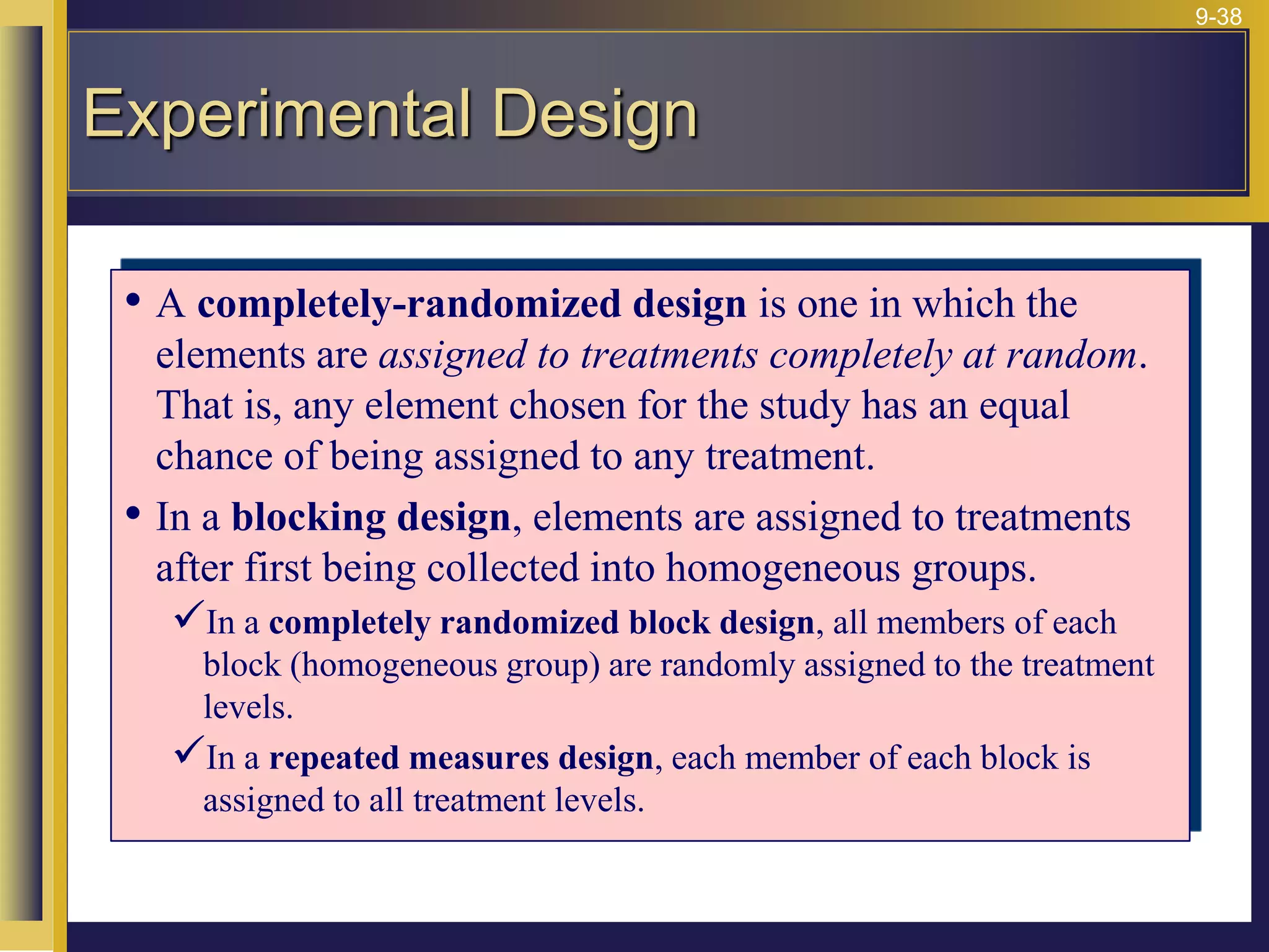 9-38
• A completely-randomized design is one in which the
elements are assigned to treatments completely at random.
That is, any element chosen for the study has an equal
chance of being assigned to any treatment.
• In a blocking design, elements are assigned to treatments
after first being collected into homogeneous groups.
In a completely randomized block design, all members of each
block (homogeneous group) are randomly assigned to the treatment
levels.
In a repeated measures design, each member of each block is
assigned to all treatment levels.
Experimental Design
 