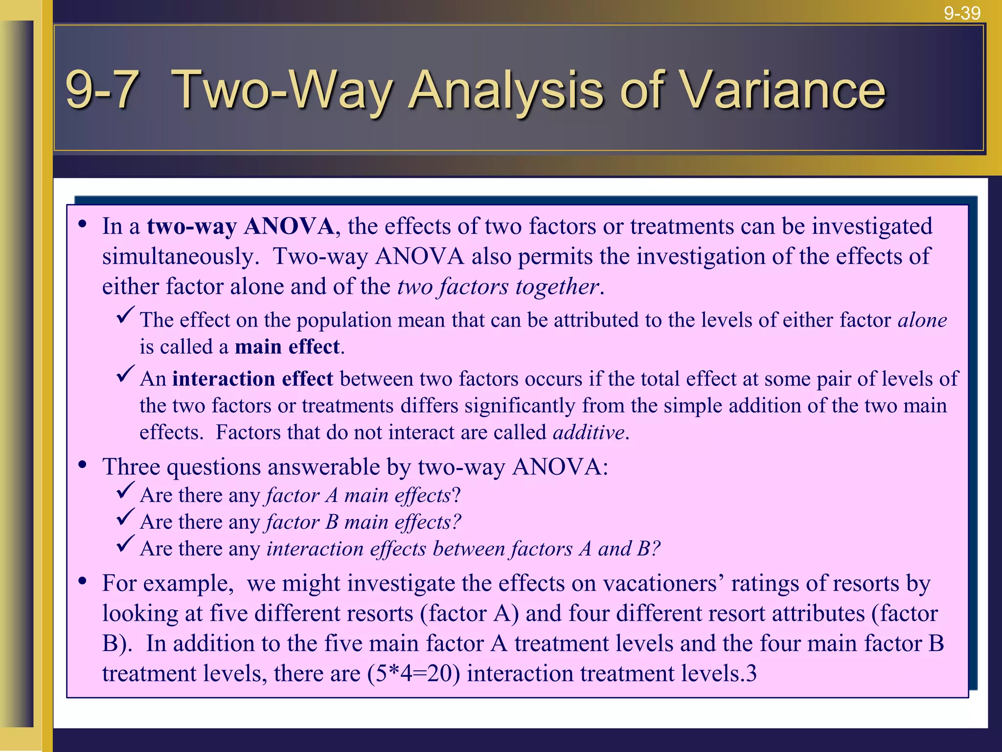 9-39
• In a two-way ANOVA, the effects of two factors or treatments can be investigated
simultaneously. Two-way ANOVA also permits the investigation of the effects of
either factor alone and of the two factors together.
The effect on the population mean that can be attributed to the levels of either factor alone
is called a main effect.
An interaction effect between two factors occurs if the total effect at some pair of levels of
the two factors or treatments differs significantly from the simple addition of the two main
effects. Factors that do not interact are called additive.
• Three questions answerable by two-way ANOVA:
Are there any factor A main effects?
Are there any factor B main effects?
Are there any interaction effects between factors A and B?
• For example, we might investigate the effects on vacationers’ ratings of resorts by
looking at five different resorts (factor A) and four different resort attributes (factor
B). In addition to the five main factor A treatment levels and the four main factor B
treatment levels, there are (5*4=20) interaction treatment levels.3
9-7 Two-Way Analysis of Variance
 