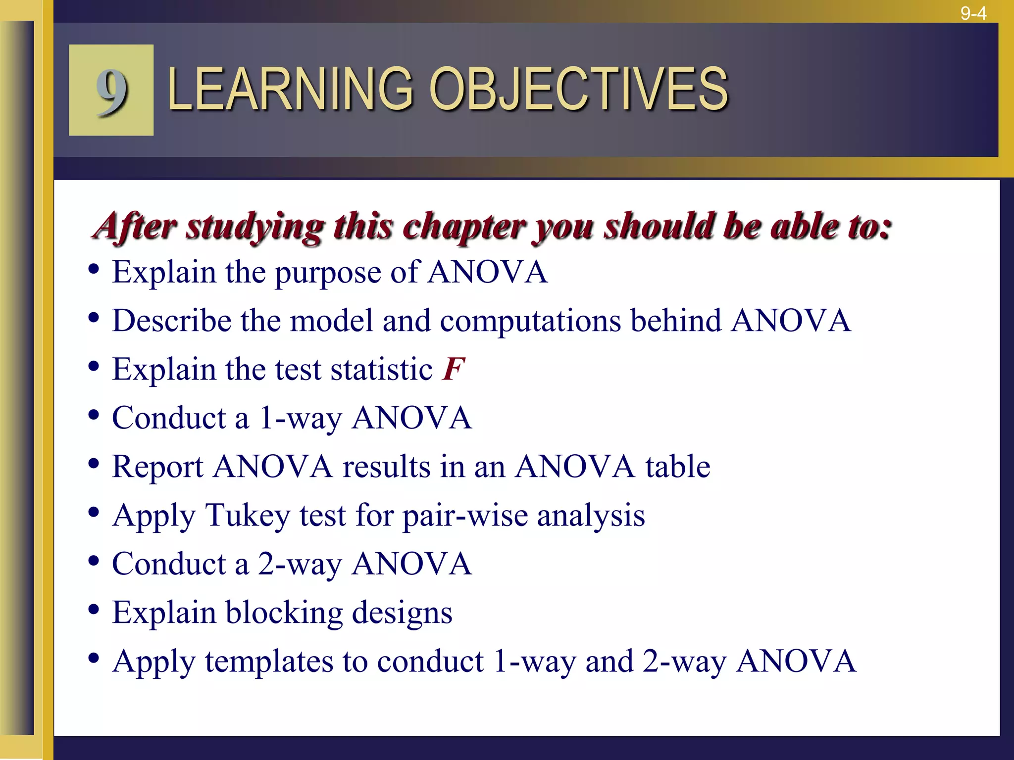 9-4
• Explain the purpose of ANOVA
• Describe the model and computations behind ANOVA
• Explain the test statistic F
• Conduct a 1-way ANOVA
• Report ANOVA results in an ANOVA table
• Apply Tukey test for pair-wise analysis
• Conduct a 2-way ANOVA
• Explain blocking designs
• Apply templates to conduct 1-way and 2-way ANOVA
LEARNING OBJECTIVES
9
After studying this chapter you should be able to:
 