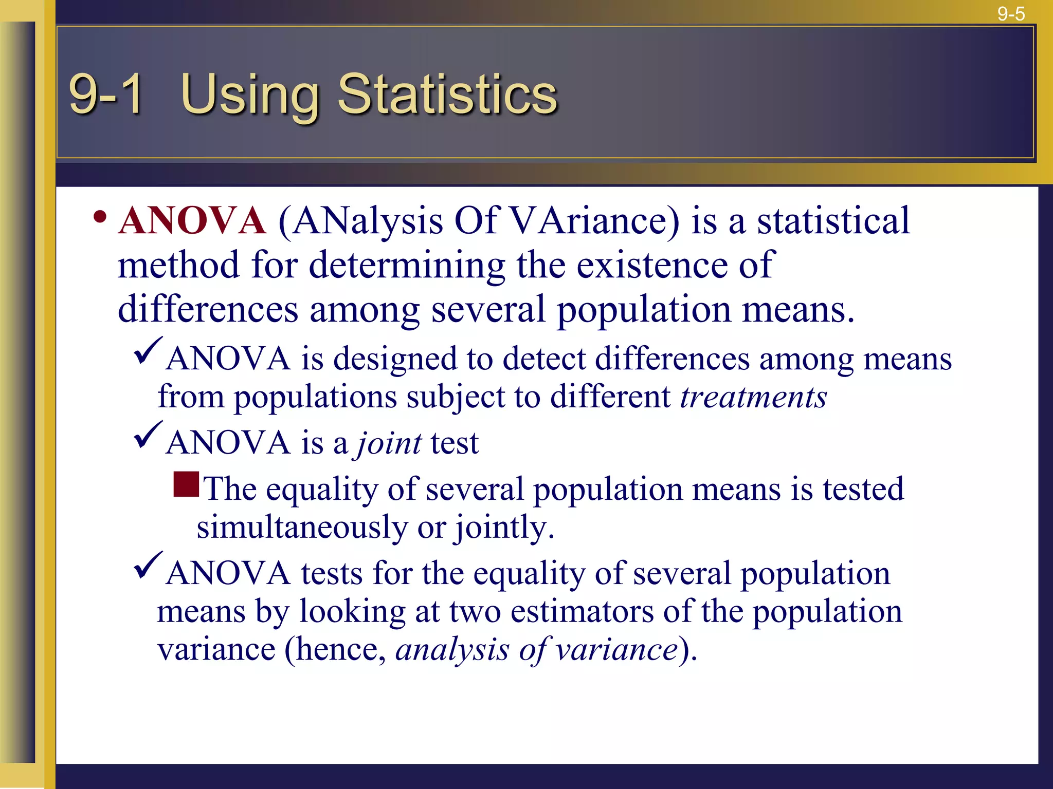 9-5
• ANOVA (ANalysis Of VAriance) is a statistical
method for determining the existence of
differences among several population means.
ANOVA is designed to detect differences among means
from populations subject to different treatments
ANOVA is a joint test
The equality of several population means is tested
simultaneously or jointly.
ANOVA tests for the equality of several population
means by looking at two estimators of the population
variance (hence, analysis of variance).
9-1 Using Statistics
 