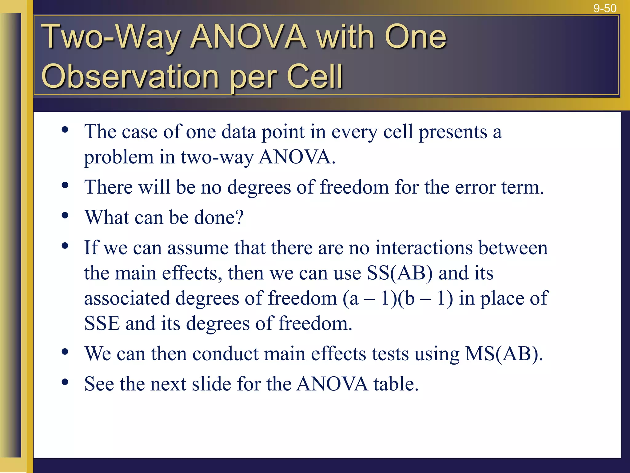 9-50
• The case of one data point in every cell presents a
problem in two-way ANOVA.
• There will be no degrees of freedom for the error term.
• What can be done?
• If we can assume that there are no interactions between
the main effects, then we can use SS(AB) and its
associated degrees of freedom (a – 1)(b – 1) in place of
SSE and its degrees of freedom.
• We can then conduct main effects tests using MS(AB).
• See the next slide for the ANOVA table.
Two-Way ANOVA with One
Observation per Cell
 