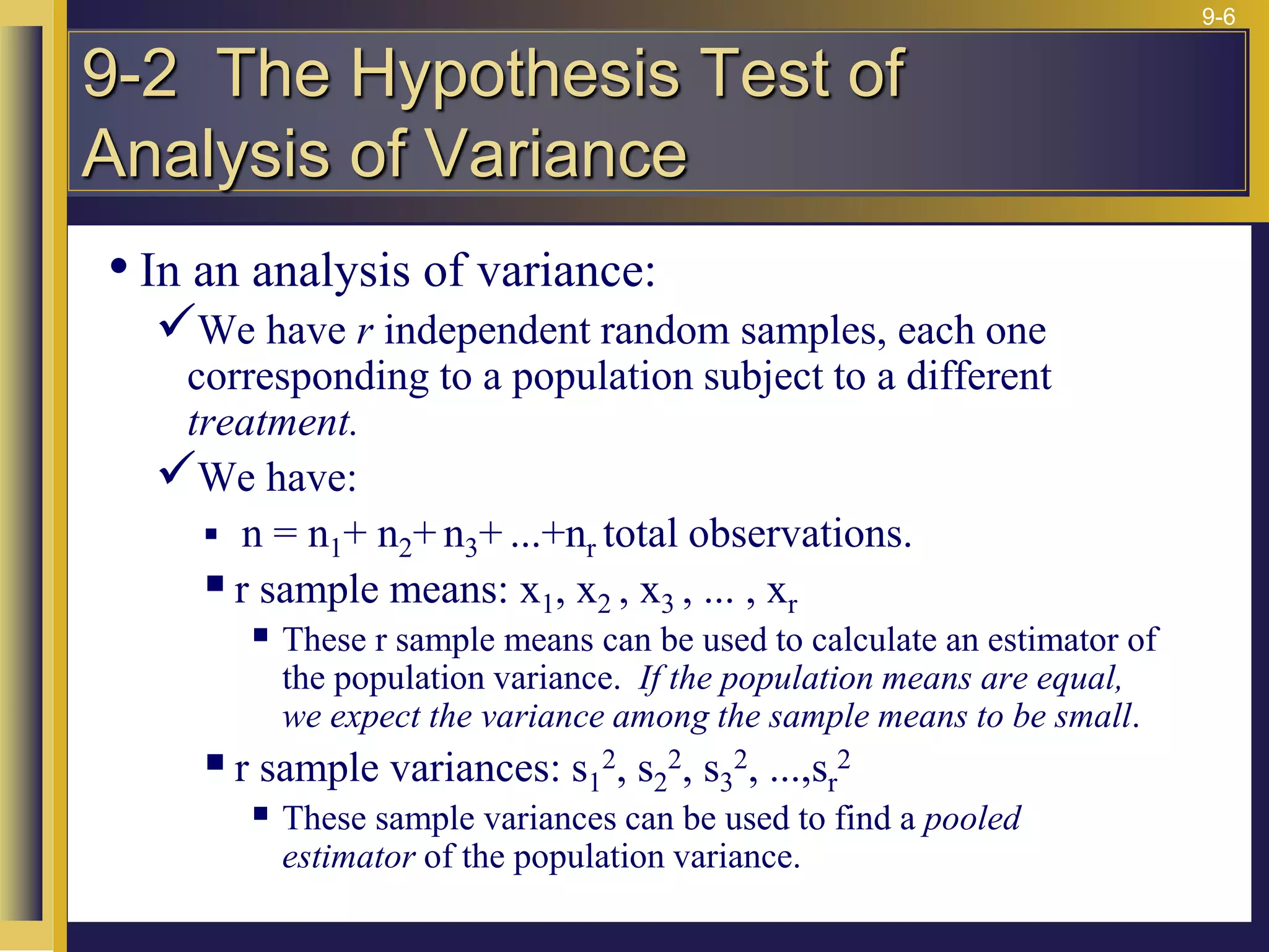9-6
• In an analysis of variance:
We have r independent random samples, each one
corresponding to a population subject to a different
treatment.
We have:
 n = n1+ n2+ n3+ ...+nr total observations.
r sample means: x1, x2 , x3 , ... , xr
 These r sample means can be used to calculate an estimator of
the population variance. If the population means are equal,
we expect the variance among the sample means to be small.
r sample variances: s1
2, s2
2, s3
2, ...,sr
2
 These sample variances can be used to find a pooled
estimator of the population variance.
9-2 The Hypothesis Test of
Analysis of Variance
 