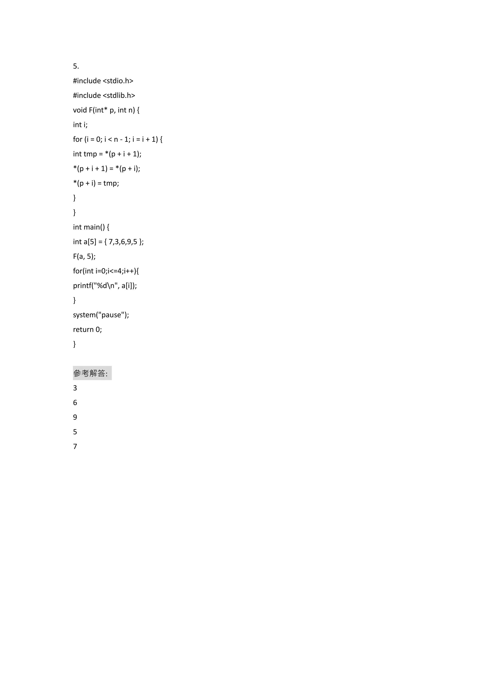 5.
#include <stdio.h>
#include <stdlib.h>
void F(int* p, int n) {
int i;
for (i = 0; i < n - 1; i = i + 1) {
int tmp = *(p + i + 1);
*(p + i + 1) = *(p + i);
*(p + i) = tmp;
}
}
int main() {
int a[5] = { 7,3,6,9,5 };
F(a, 5);
for(int i=0;i<=4;i++){
printf("%dn", a[i]);
}
system("pause");
return 0;
}
參考解答:
3
6
9
5
7
 